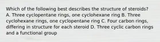 Which of the following best describes the structure of steroids? A. Three cyclopentane rings, one cyclohexane ring B. Three cyclohexane rings, one cyclopentane ring C. Four carbon rings, differing in structure for each steroid D. Three cyclic carbon rings and a functional group