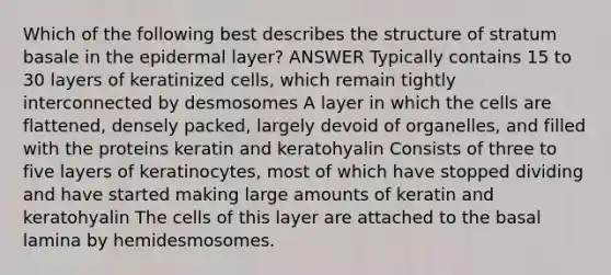 Which of the following best describes the structure of stratum basale in the epidermal layer? ANSWER Typically contains 15 to 30 layers of keratinized cells, which remain tightly interconnected by desmosomes A layer in which the cells are flattened, densely packed, largely devoid of organelles, and filled with the proteins keratin and keratohyalin Consists of three to five layers of keratinocytes, most of which have stopped dividing and have started making large amounts of keratin and keratohyalin The cells of this layer are attached to the basal lamina by hemidesmosomes.