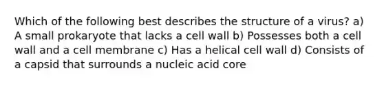 Which of the following best describes the structure of a virus? a) A small prokaryote that lacks a cell wall b) Possesses both a cell wall and a cell membrane c) Has a helical cell wall d) Consists of a capsid that surrounds a nucleic acid core