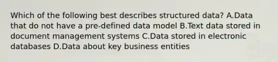 Which of the following best describes structured data? A.Data that do not have a pre-defined data model B.Text data stored in document management systems C.Data stored in electronic databases D.Data about key business entities