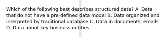 Which of the following best describes structured data? A. Data that do not have a pre-defined data model B. Data organized and interpreted by traditional database C. Data in documents, emails D. Data about key business entities