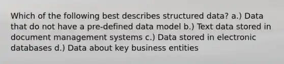 Which of the following best describes structured data? a.) Data that do not have a pre-defined data model b.) Text data stored in document management systems c.) Data stored in electronic databases d.) Data about key business entities