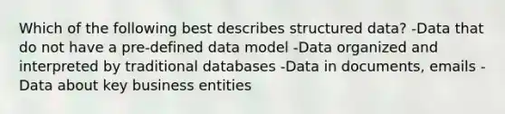 Which of the following best describes structured data? -Data that do not have a pre-defined data model -Data organized and interpreted by traditional databases -Data in documents, emails -Data about key business entities