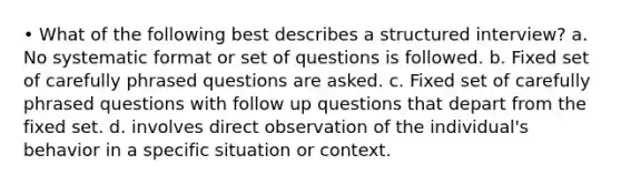 • What of the following best describes a structured interview? a. No systematic format or set of questions is followed. b. Fixed set of carefully phrased questions are asked. c. Fixed set of carefully phrased questions with follow up questions that depart from the fixed set. d. involves direct observation of the individual's behavior in a specific situation or context.