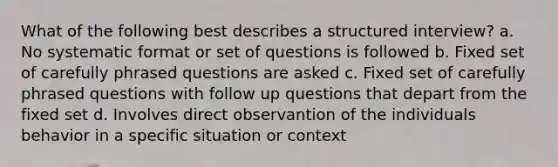 What of the following best describes a structured interview? a. No systematic format or set of questions is followed b. Fixed set of carefully phrased questions are asked c. Fixed set of carefully phrased questions with follow up questions that depart from the fixed set d. Involves direct observantion of the individuals behavior in a specific situation or context