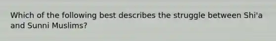 Which of the following best describes the struggle between Shi'a and Sunni Muslims?