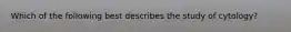 Which of the following best describes the study of cytology?
