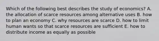 Which of the following best describes the study of​ economics? A. the allocation of scarce resources among alternative uses B. how to plan an economy C. why resources are scarce D. how to limit human wants so that scarce resources are sufficient E. how to distribute income as equally as possible