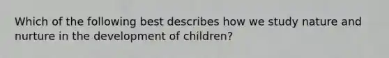 Which of the following best describes how we study nature and nurture in the development of children?