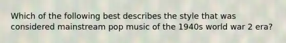 Which of the following best describes the style that was considered mainstream pop music of the 1940s world war 2 era?