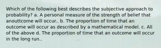 Which of the following best describes the subjective approach to probability? a. A personal measure of the strength of belief that anouttcome will occur.. b. The proportion of time that an outcome will occur as described by a mathematical model. c. All of the above d. The proportion of time that an outcome will occur in the long run..