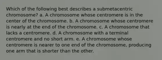 Which of the following best describes a submetacentric chromosome? a. A chromosome whose centromere is in the center of the chromosome. b. A chromosome whose centromere is nearly at the end of the chromosome. c. A chromosome that lacks a centromere. d. A chromosome with a terminal centromere and no short arm. e. A chromosome whose centromere is nearer to one end of the chromosome, producing one arm that is shorter than the other.