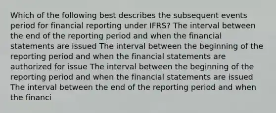 Which of the following best describes the subsequent events period for financial reporting under IFRS? The interval between the end of the reporting period and when the financial statements are issued The interval between the beginning of the reporting period and when the financial statements are authorized for issue The interval between the beginning of the reporting period and when the financial statements are issued The interval between the end of the reporting period and when the financi