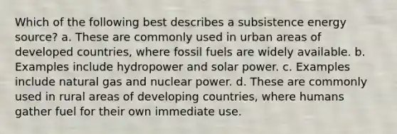 Which of the following best describes a subsistence energy source? a. These are commonly used in urban areas of developed countries, where fossil fuels are widely available. b. Examples include hydropower and solar power. c. Examples include natural gas and nuclear power. d. These are commonly used in rural areas of developing countries, where humans gather fuel for their own immediate use.