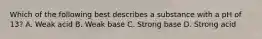 Which of the following best describes a substance with a pH of 13? A. Weak acid B. Weak base C. Strong base D. Strong acid