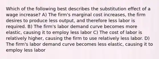 Which of the following best describes the substitution effect of a wage increase? A) The firm's marginal cost increases, the firm desires to produce less output, and therefore less labor is required. B) The firm's labor demand curve becomes more elastic, causing it to employ less labor C) The cost of labor is relatively higher, causing the firm to use relatively less labor. D) The firm's labor demand curve becomes less elastic, causing it to employ less labor