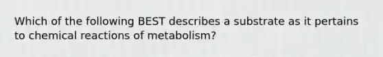 Which of the following BEST describes a substrate as it pertains to <a href='https://www.questionai.com/knowledge/kc6NTom4Ep-chemical-reactions' class='anchor-knowledge'>chemical reactions</a> of metabolism?