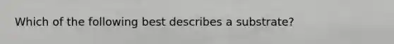 Which of the following best describes a substrate?