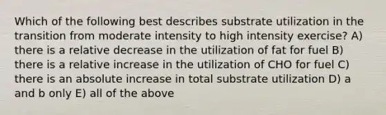 Which of the following best describes substrate utilization in the transition from moderate intensity to high intensity exercise? A) there is a relative decrease in the utilization of fat for fuel B) there is a relative increase in the utilization of CHO for fuel C) there is an absolute increase in total substrate utilization D) a and b only E) all of the above