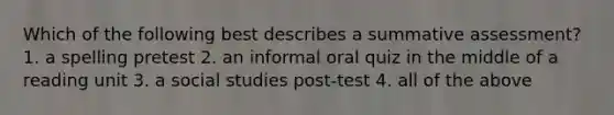 Which of the following best describes a summative assessment? 1. a spelling pretest 2. an informal oral quiz in the middle of a reading unit 3. a social studies post-test 4. all of the above