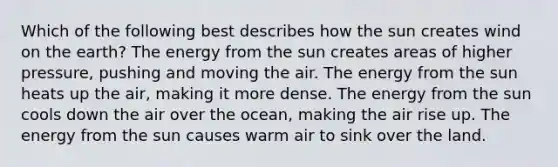 Which of the following best describes how the sun creates wind on the earth? The energy from the sun creates areas of higher pressure, pushing and moving the air. The energy from the sun heats up the air, making it more dense. The energy from the sun cools down the air over the ocean, making the air rise up. The energy from the sun causes warm air to sink over the land.