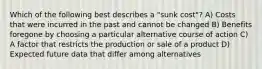 Which of the following best describes a "sunk cost"? A) Costs that were incurred in the past and cannot be changed B) Benefits foregone by choosing a particular alternative course of action C) A factor that restricts the production or sale of a product D) Expected future data that differ among alternatives