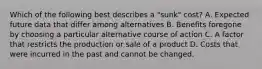 Which of the following best describes a "sunk" cost? A. Expected future data that differ among alternatives B. Benefits foregone by choosing a particular alternative course of action C. A factor that restricts the production or sale of a product D. Costs that were incurred in the past and cannot be changed.