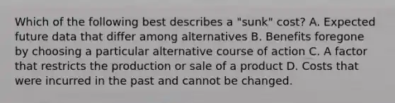 Which of the following best describes a "sunk" cost? A. Expected future data that differ among alternatives B. Benefits foregone by choosing a particular alternative course of action C. A factor that restricts the production or sale of a product D. Costs that were incurred in the past and cannot be changed.