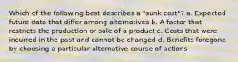 Which of the following best describes a "sunk cost"? a. Expected future data that differ among alternatives b. A factor that restricts the production or sale of a product c. Costs that were incurred in the past and cannot be changed d. Benefits foregone by choosing a particular alternative course of actions