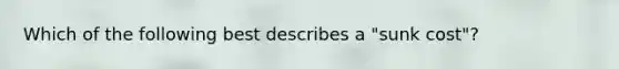 Which of the following best describes a "sunk cost"?