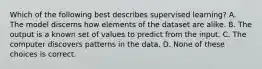 Which of the following best describes supervised learning? A. The model discerns how elements of the dataset are alike. B. The output is a known set of values to predict from the input. C. The computer discovers patterns in the data. D. None of these choices is correct.