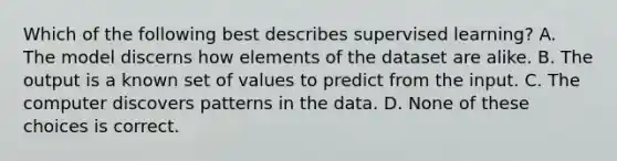 Which of the following best describes supervised learning? A. The model discerns how elements of the dataset are alike. B. The output is a known set of values to predict from the input. C. The computer discovers patterns in the data. D. None of these choices is correct.