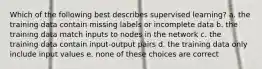 Which of the following best describes supervised learning? a. the training data contain missing labels or incomplete data b. the training data match inputs to nodes in the network c. the training data contain input-output pairs d. the training data only include input values e. none of these choices are correct