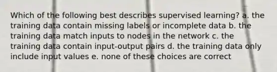 Which of the following best describes supervised learning? a. the training data contain missing labels or incomplete data b. the training data match inputs to nodes in the network c. the training data contain input-output pairs d. the training data only include input values e. none of these choices are correct