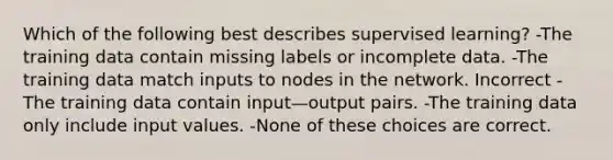 Which of the following best describes supervised learning? -The training data contain missing labels or incomplete data. -The training data match inputs to nodes in the network. Incorrect -The training data contain input—output pairs. -The training data only include input values. -None of these choices are correct.