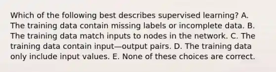 Which of the following best describes supervised learning? A. The training data contain missing labels or incomplete data. B. The training data match inputs to nodes in the network. C. The training data contain input—output pairs. D. The training data only include input values. E. None of these choices are correct.