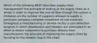 Which of the following BEST describes supply chain management? the principle of looking at the supply chain as a whole in order to improve the overall flow through the system a limitation on the number of suppliers allowed to supply a particular company complete movement of raw materials throughout a manufacturing or service facility a cost-reduction program in which wholesalers and retailers are eliminated in an effort to entice consumers to purchase directly from manufacturers the principle of improving the supply chain by focusing on the slowest step in the chain