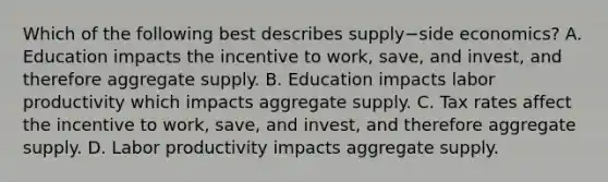 Which of the following best describes supply−side ​economics? A. Education impacts the incentive to​ work, save, and​ invest, and therefore aggregate supply. B. Education impacts labor productivity which impacts aggregate supply. C. Tax rates affect the incentive to​ work, save, and​ invest, and therefore aggregate supply. D. Labor productivity impacts aggregate supply.