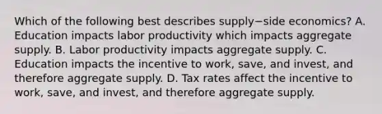 Which of the following best describes supply−side ​economics? A. Education impacts labor productivity which impacts aggregate supply. B. Labor productivity impacts aggregate supply. C. Education impacts the incentive to​ work, save, and​ invest, and therefore aggregate supply. D. Tax rates affect the incentive to​ work, save, and​ invest, and therefore aggregate supply.