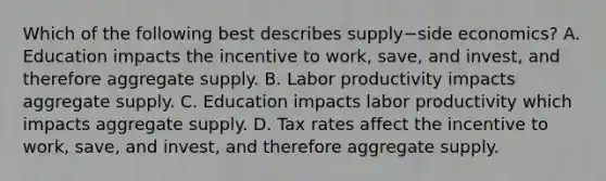 Which of the following best describes supply−side ​economics? A. Education impacts the incentive to​ work, save, and​ invest, and therefore aggregate supply. B. Labor productivity impacts aggregate supply. C. Education impacts labor productivity which impacts aggregate supply. D. Tax rates affect the incentive to​ work, save, and​ invest, and therefore aggregate supply.