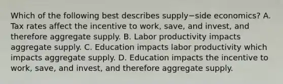 Which of the following best describes supply−side ​economics? A. Tax rates affect the incentive to​ work, save, and​ invest, and therefore aggregate supply. B. Labor productivity impacts aggregate supply. C. Education impacts labor productivity which impacts aggregate supply. D. Education impacts the incentive to​ work, save, and​ invest, and therefore aggregate supply.