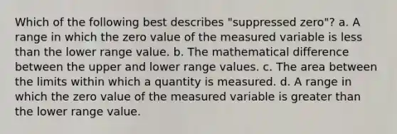 Which of the following best describes "suppressed zero"? a. A range in which the zero value of the measured variable is less than the lower range value. b. The mathematical difference between the upper and lower range values. c. The area between the limits within which a quantity is measured. d. A range in which the zero value of the measured variable is greater than the lower range value.