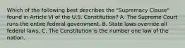 Which of the following best describes the "Supremacy Clause" found in Article VI of the U.S. Constitution? A. The Supreme Court runs the entire federal government. B. State laws override all federal laws. C. The Constitution is the number one law of the nation.