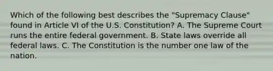 Which of the following best describes the "Supremacy Clause" found in Article VI of the U.S. Constitution? A. The Supreme Court runs the entire federal government. B. State laws override all federal laws. C. The Constitution is the number one law of the nation.