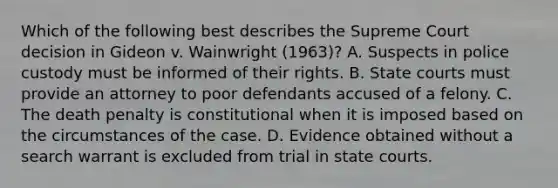 Which of the following best describes the Supreme Court decision in Gideon v. Wainwright (1963)? A. Suspects in police custody must be informed of their rights. B. State courts must provide an attorney to poor defendants accused of a felony. C. The death penalty is constitutional when it is imposed based on the circumstances of the case. D. Evidence obtained without a search warrant is excluded from trial in state courts.