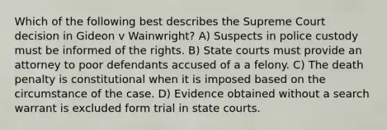 Which of the following best describes the Supreme Court decision in Gideon v Wainwright? A) Suspects in police custody must be informed of the rights. B) State courts must provide an attorney to poor defendants accused of a a felony. C) The death penalty is constitutional when it is imposed based on the circumstance of the case. D) Evidence obtained without a search warrant is excluded form trial in state courts.