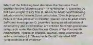 Which of the following best describes the Supreme Court decision for the following case? "In re Winship" A. Juveniles Do Not have a right to Jury Trial B. Waiver to Adult Court following adjudication in Juvenile Court constitutes "Double Jeopardy" C. Failure of "due process" in transfer (waiver) case to adult court. Sufficient Investigation D. Juveniles facing an adjudication of delinquency and incarceration are entitled to certain procedural safeguards under the Due Process Clause of the Fourteenth Amendment. (Notice of charges, counsel, cross-examination, self-incrimination) E. "Reasonable Doubt" standard NOT "preponderance of evidence"