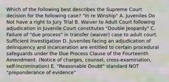 Which of the following best describes the Supreme Court decision for the following case? "In re Winship" A. Juveniles Do Not have a right to Jury Trial B. Waiver to Adult Court following adjudication in Juvenile Court constitutes "Double Jeopardy" C. Failure of "due process" in transfer (waiver) case to adult court. Sufficient Investigation D. Juveniles facing an adjudication of delinquency and incarceration are entitled to certain procedural safeguards under the Due Process Clause of the Fourteenth Amendment. (Notice of charges, counsel, cross-examination, self-incrimination) E. "Reasonable Doubt" standard NOT "preponderance of evidence"