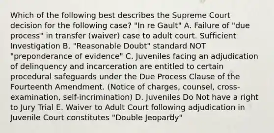 Which of the following best describes the Supreme Court decision for the following case? "In re Gault" A. Failure of "due process" in transfer (waiver) case to adult court. Sufficient Investigation B. "Reasonable Doubt" standard NOT "preponderance of evidence" C. Juveniles facing an adjudication of delinquency and incarceration are entitled to certain procedural safeguards under the Due Process Clause of the Fourteenth Amendment. (Notice of charges, counsel, cross-examination, self-incrimination) D. Juveniles Do Not have a right to Jury Trial E. Waiver to Adult Court following adjudication in Juvenile Court constitutes "Double Jeopardy"