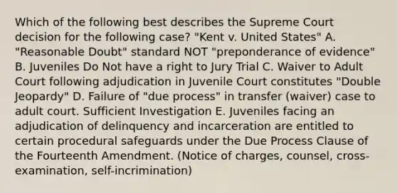 Which of the following best describes the Supreme Court decision for the following case? "Kent v. United States" A. "Reasonable Doubt" standard NOT "preponderance of evidence" B. Juveniles Do Not have a right to Jury Trial C. Waiver to Adult Court following adjudication in Juvenile Court constitutes "Double Jeopardy" D. Failure of "due process" in transfer (waiver) case to adult court. Sufficient Investigation E. Juveniles facing an adjudication of delinquency and incarceration are entitled to certain procedural safeguards under the Due Process Clause of the Fourteenth Amendment. (Notice of charges, counsel, cross-examination, self-incrimination)